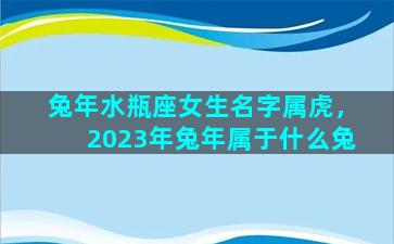 兔年水瓶座女生名字属虎，2023年兔年属于什么兔