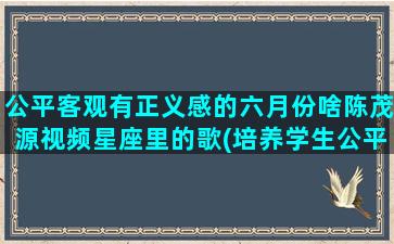 公平客观有正义感的六月份啥陈茂源视频星座里的歌(培养学生公平正义感)