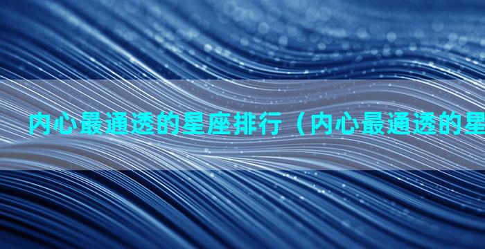 内心最通透的星座排行（内心最通透的星座排行榜）