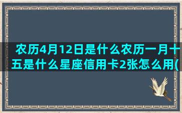 农历4月12日是什么农历一月十五是什么星座信用卡2张怎么用(农历4月12日是几月几日)