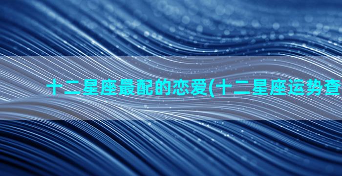 十二星座最配的恋爱(十二星座运势查询2023)