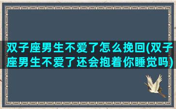 双子座男生不爱了怎么挽回(双子座男生不爱了还会抱着你睡觉吗)