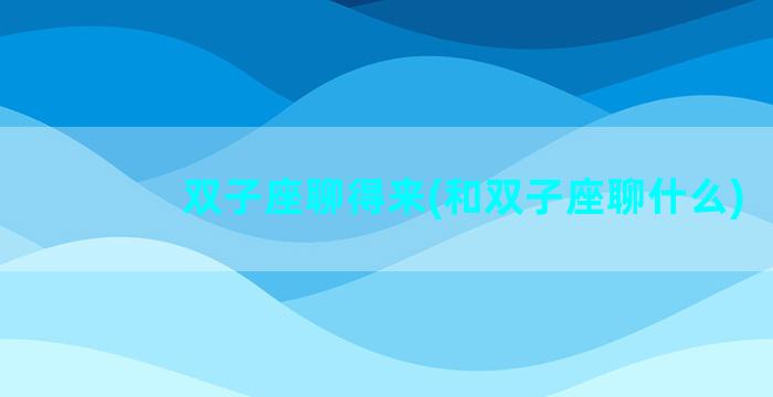 双子座聊得来(和双子座聊什么)