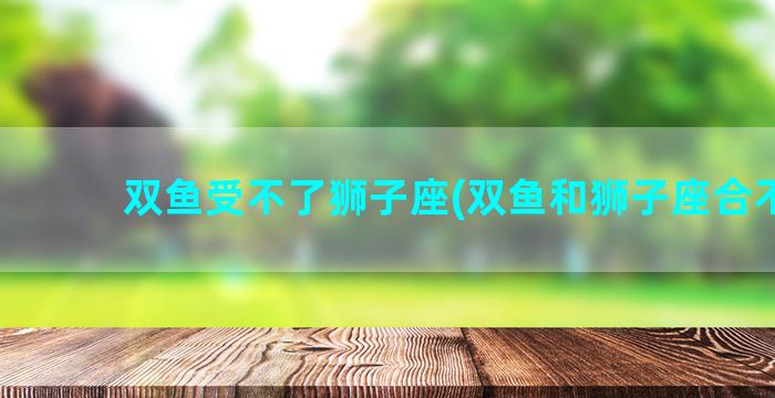 双鱼受不了狮子座(双鱼和狮子座合不合)