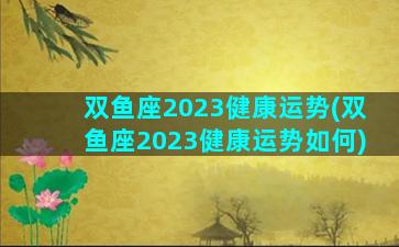 双鱼座2023健康运势(双鱼座2023健康运势如何)