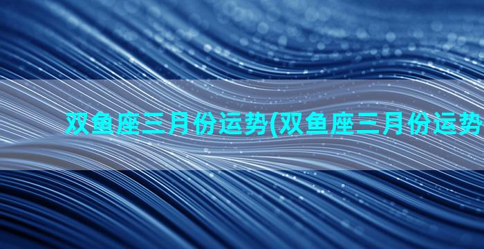 双鱼座三月份运势(双鱼座三月份运势2023年)