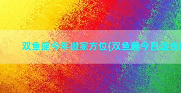 双鱼座今年搬家方位(双鱼座今日适合搬家吗)