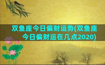 双鱼座今日偏财运势(双鱼座今日偏财运在几点2020)