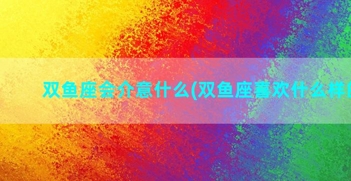 双鱼座会介意什么(双鱼座喜欢什么样的女孩)