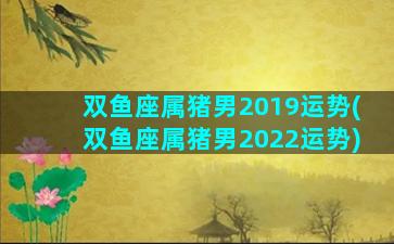 双鱼座属猪男2019运势(双鱼座属猪男2022运势)