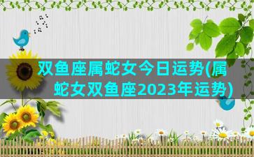 双鱼座属蛇女今日运势(属蛇女双鱼座2023年运势)