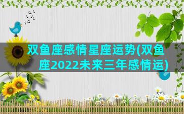 双鱼座感情星座运势(双鱼座2022未来三年感情运)