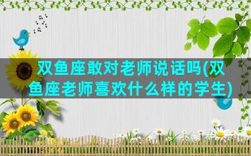 双鱼座敢对老师说话吗(双鱼座老师喜欢什么样的学生)