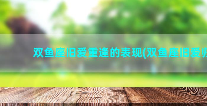 双鱼座旧爱重逢的表现(双鱼座旧爱归位)