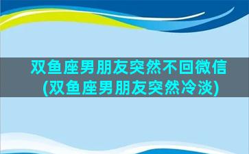 双鱼座男朋友突然不回微信(双鱼座男朋友突然冷淡)