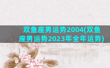 双鱼座男运势2004(双鱼座男运势2023年全年运势)