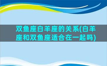 双鱼座白羊座的关系(白羊座和双鱼座适合在一起吗)