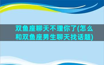 双鱼座聊天不理你了(怎么和双鱼座男生聊天找话题)