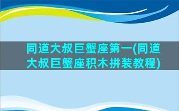 同道大叔巨蟹座第一(同道大叔巨蟹座积木拼装教程)