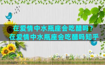 在爱情中水瓶座会吃醋吗？在爱情中水瓶座会吃醋吗知乎