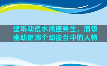 壁纸动漫水瓶座男生，浦饭幽助是哪个动漫当中的人物