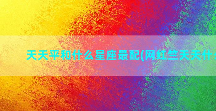 天天平和什么星座最配(网红竺天天什么星座)