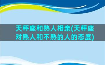 天秤座和熟人相亲(天秤座对熟人和不熟的人的态度)