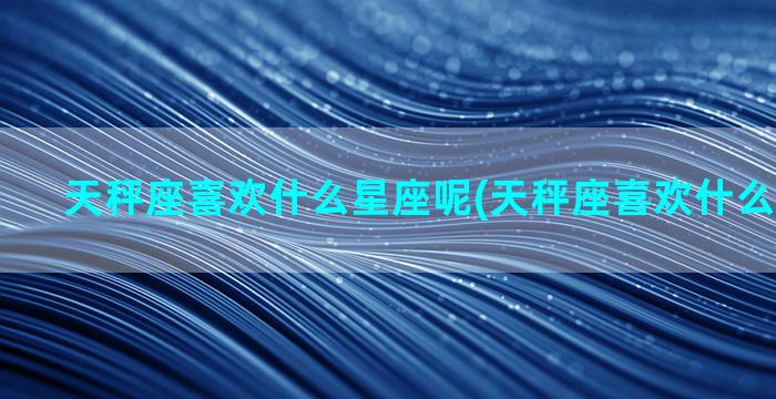 天秤座喜欢什么星座呢(天秤座喜欢什么星宿关系)