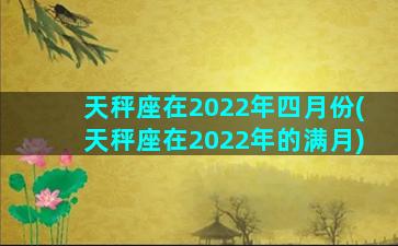 天秤座在2022年四月份(天秤座在2022年的满月)