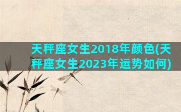 天秤座女生2018年颜色(天秤座女生2023年运势如何)