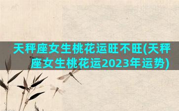 天秤座女生桃花运旺不旺(天秤座女生桃花运2023年运势)