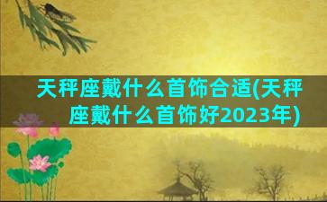 天秤座戴什么首饰合适(天秤座戴什么首饰好2023年)