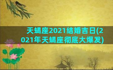 天蝎座2021结婚吉日(2021年天蝎座彻底大爆发)