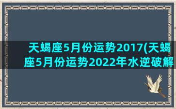 天蝎座5月份运势2017(天蝎座5月份运势2022年水逆破解)