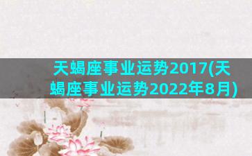 天蝎座事业运势2017(天蝎座事业运势2022年8月)