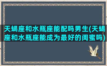 天蝎座和水瓶座能配吗男生(天蝎座和水瓶座能成为最好的闺蜜吗)