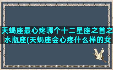 天蝎座最心疼哪个十二星座之首之水瓶座(天蝎座会心疼什么样的女生)