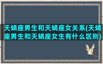 天蝎座男生和天蝎座女关系(天蝎座男生和天蝎座女生有什么区别)