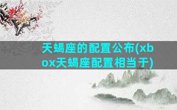 天蝎座的配置公布(xbox天蝎座配置相当于)