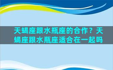 天蝎座跟水瓶座的合作？天蝎座跟水瓶座适合在一起吗