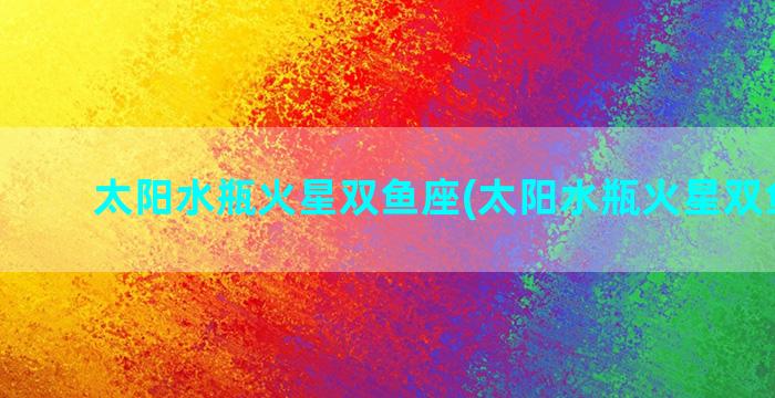 太阳水瓶火星双鱼座(太阳水瓶火星双鱼知乎)