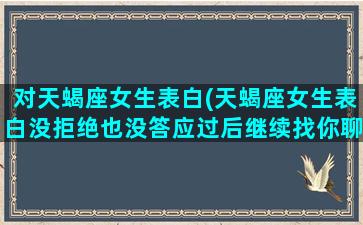 对天蝎座女生表白(天蝎座女生表白没拒绝也没答应过后继续找你聊天)