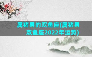 属猪男的双鱼座(属猪男双鱼座2022年运势)