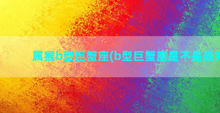 属猴b型巨蟹座(b型巨蟹座是不是最完美的)