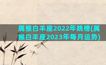 属猴白羊座2022年跳槽(属猴白羊座2023年每月运势)