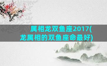 属相龙双鱼座2017(龙属相的双鱼座命最好)