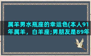 属羊男水瓶座的幸运色(本人91年属羊，白羊座;男朋友是89年，属蛇，水瓶座。结婚好吗可以在2015年我本命年结婚吗)