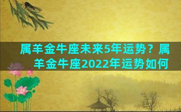 属羊金牛座未来5年运势？属羊金牛座2022年运势如何