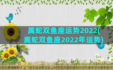 属蛇双鱼座运势2022(属蛇双鱼座2022年运势)