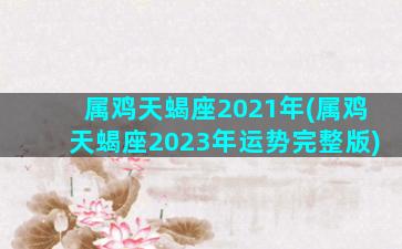 属鸡天蝎座2021年(属鸡天蝎座2023年运势完整版)